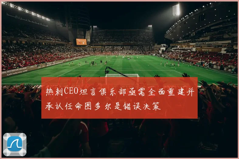 热刺CEO坦言俱乐部亟需全面重建并承认任命图多尔是错误决策