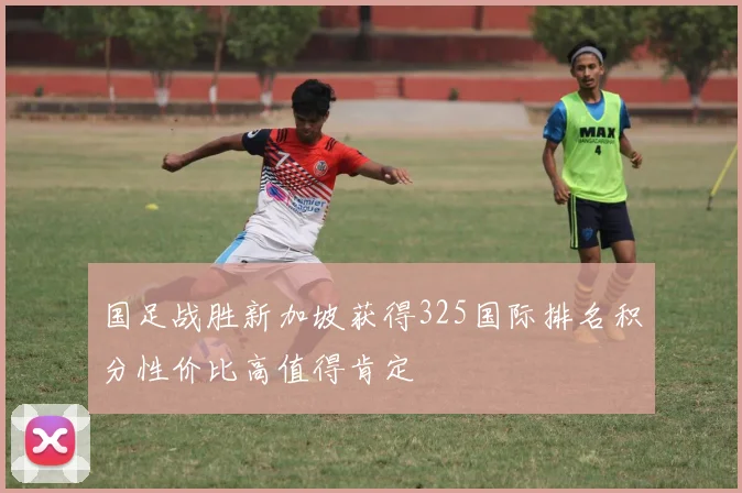 国足战胜新加坡获得325国际排名积分性价比高值得肯定