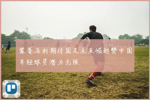 蒙哥马利期待国足未来崛起赞中国年轻球员潜力无限