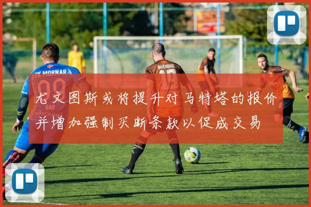 尤文图斯或将提升对马特塔的报价并增加强制买断条款以促成交易