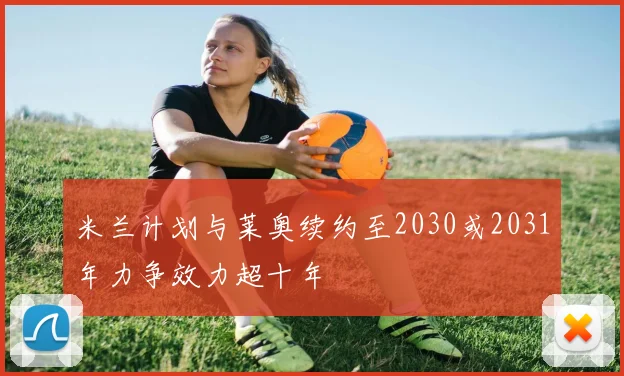 米兰计划与莱奥续约至2030或2031年力争效力超十年