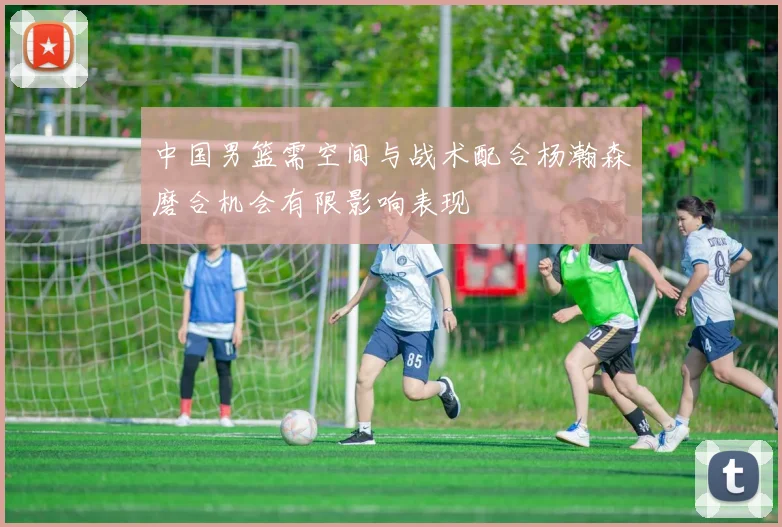 中国男篮需空间与战术配合杨瀚森磨合机会有限影响表现