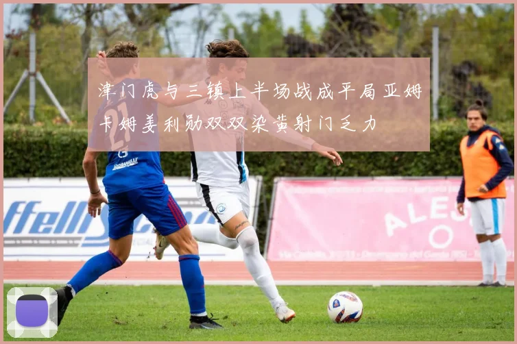 津门虎与三镇上半场战成平局亚姆卡姆姜利勋双双染黄射门乏力
