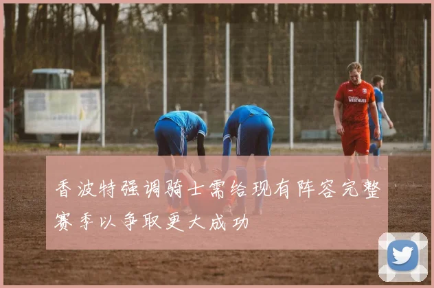 香波特强调骑士需给现有阵容完整赛季以争取更大成功