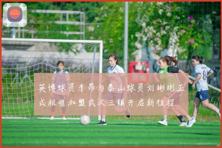 英博球员李昂与泰山球员刘彬彬正式租借加盟武汉三镇开启新征程
