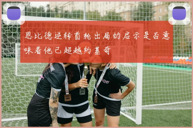 恩比德逆转首轮出局的启示是否意味着他已超越约基奇