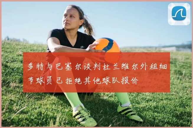 多特与巴塞尔谈判杜兰维尔外租细节球员已拒绝其他球队报价