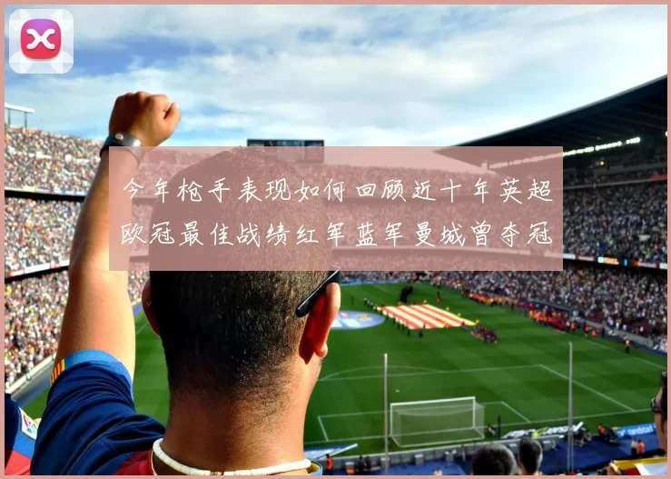 今年枪手表现如何回顾近十年英超欧冠最佳战绩红军蓝军曼城曾夺冠