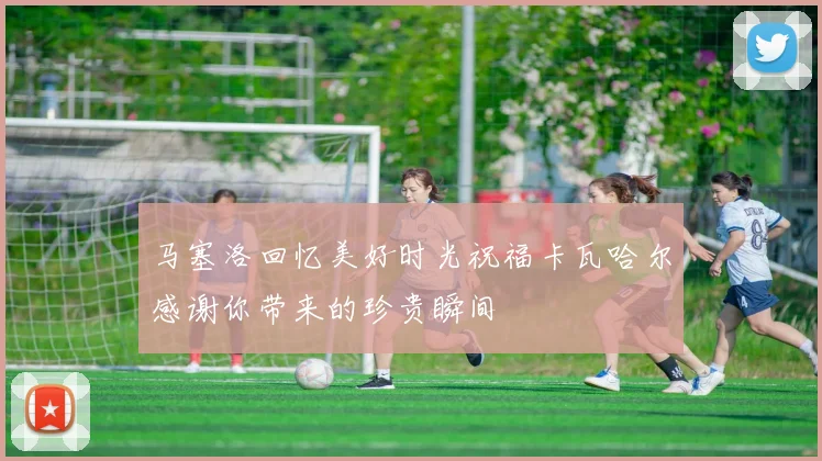 马塞洛回忆美好时光祝福卡瓦哈尔感谢你带来的珍贵瞬间