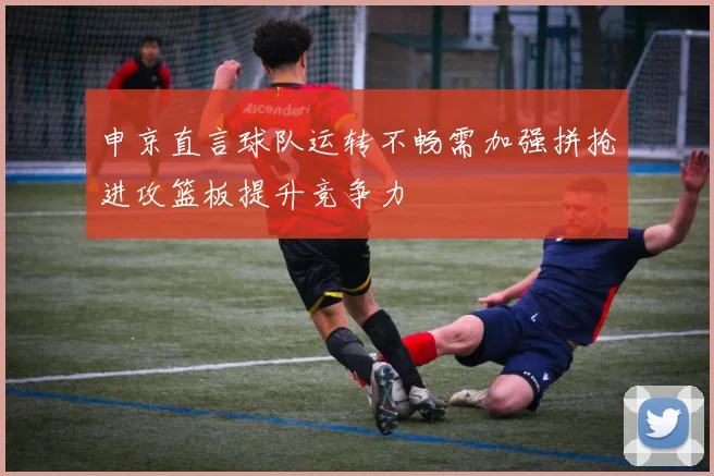 申京直言球队运转不畅需加强拼抢进攻篮板提升竞争力