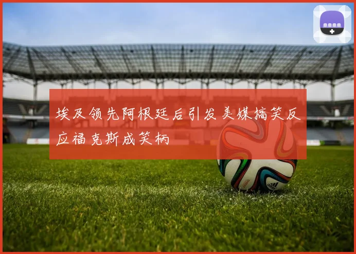 埃及领先阿根廷后引发美媒搞笑反应福克斯成笑柄