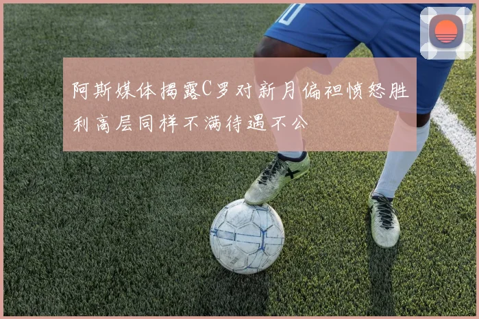 阿斯媒体揭露C罗对新月偏袒愤怒胜利高层同样不满待遇不公