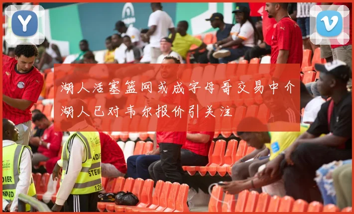 湖人活塞篮网或成字母哥交易中介湖人已对韦尔报价引关注