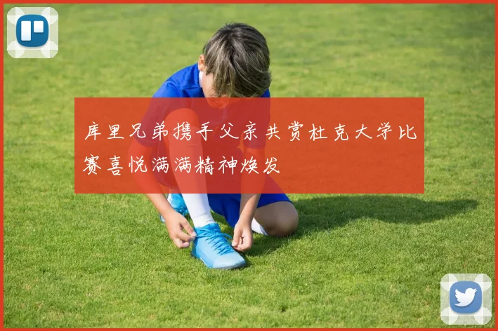 库里兄弟携手父亲共赏杜克大学比赛喜悦满满精神焕发