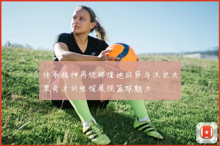 传承精神再续辉煌迪班萨与沃尔共聚奇才训练馆展现篮球魅力