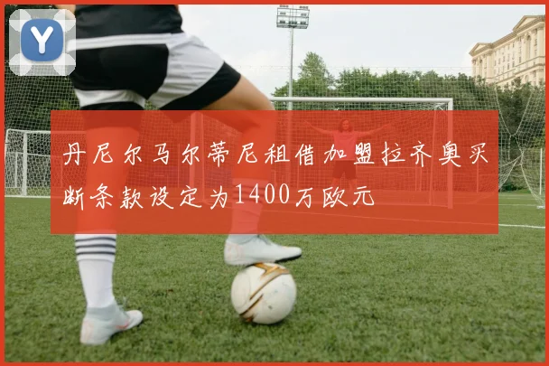 丹尼尔马尔蒂尼租借加盟拉齐奥买断条款设定为1400万欧元