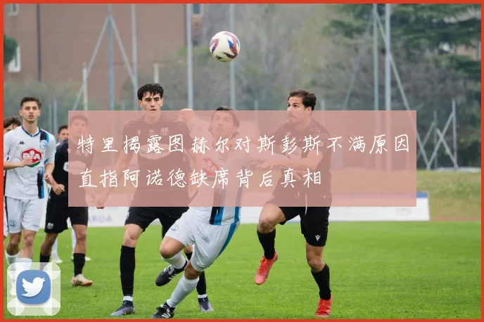 特里揭露图赫尔对斯彭斯不满原因直指阿诺德缺席背后真相