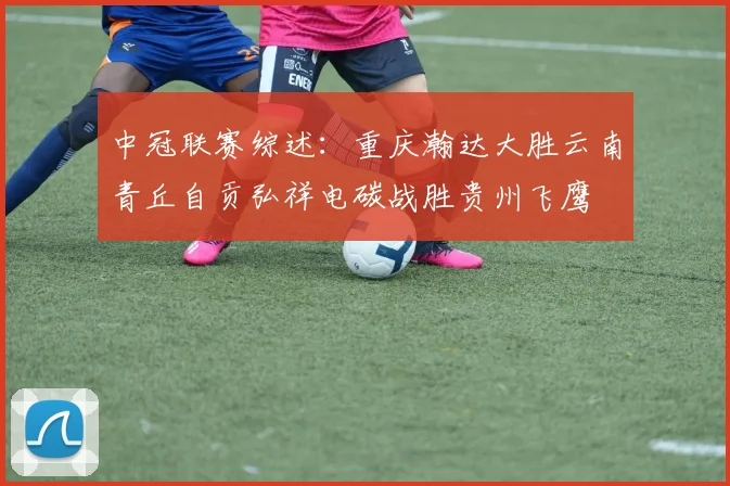 中冠联赛综述：重庆瀚达大胜云南青丘自贡弘祥电碳战胜贵州飞鹰